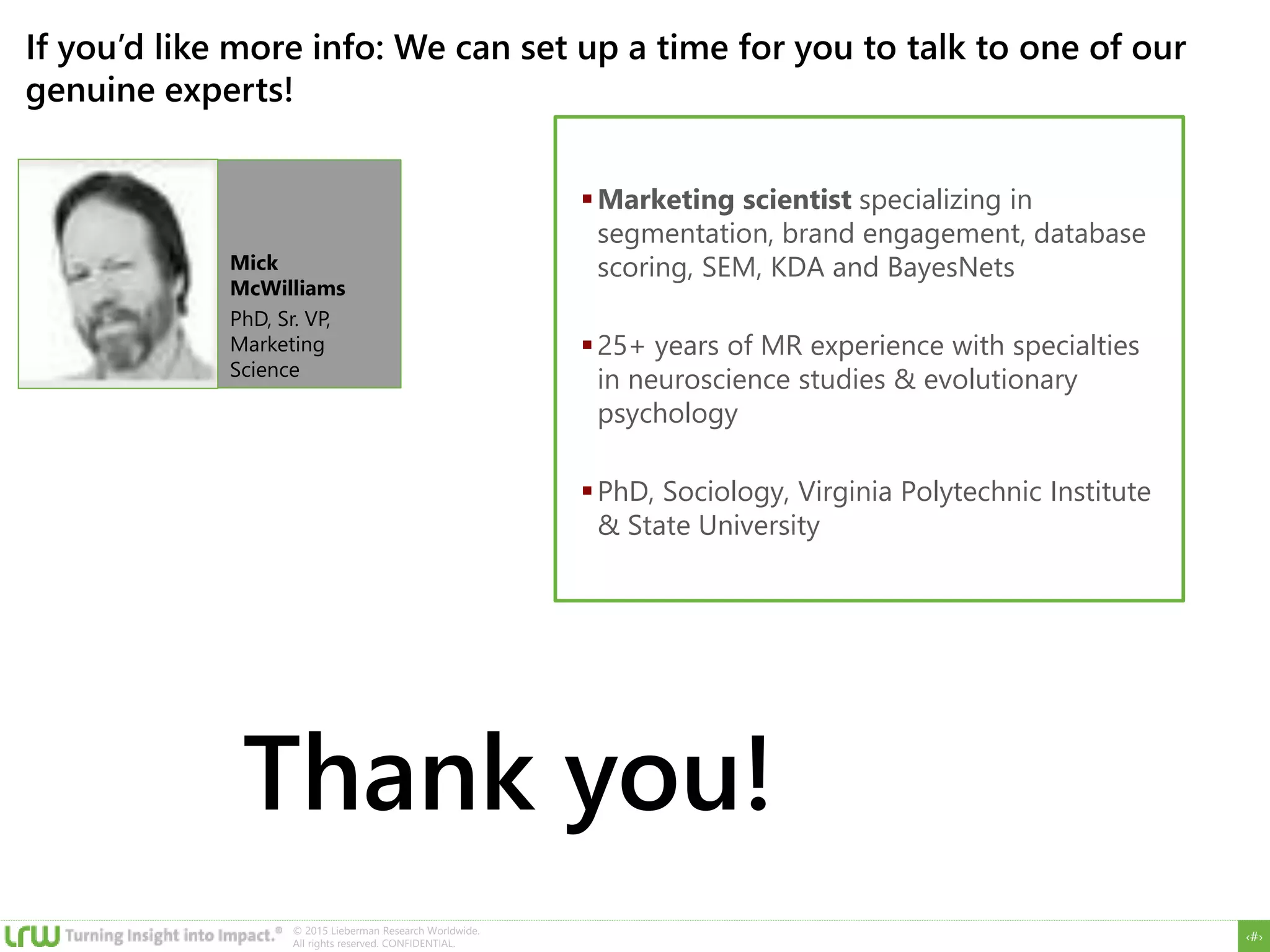 ‹#›
© 2015 Lieberman Research Worldwide.
All rights reserved. CONFIDENTIAL.
If you’d like more info: We can set up a time for you to talk to one of our
genuine experts!
Mick
McWilliams
PhD, Sr. VP,
Marketing
Science
Marketing scientist specializing in
segmentation, brand engagement, database
scoring, SEM, KDA and BayesNets
25+ years of MR experience with specialties
in neuroscience studies & evolutionary
psychology
PhD, Sociology, Virginia Polytechnic Institute
& State University
Thank you!
 
