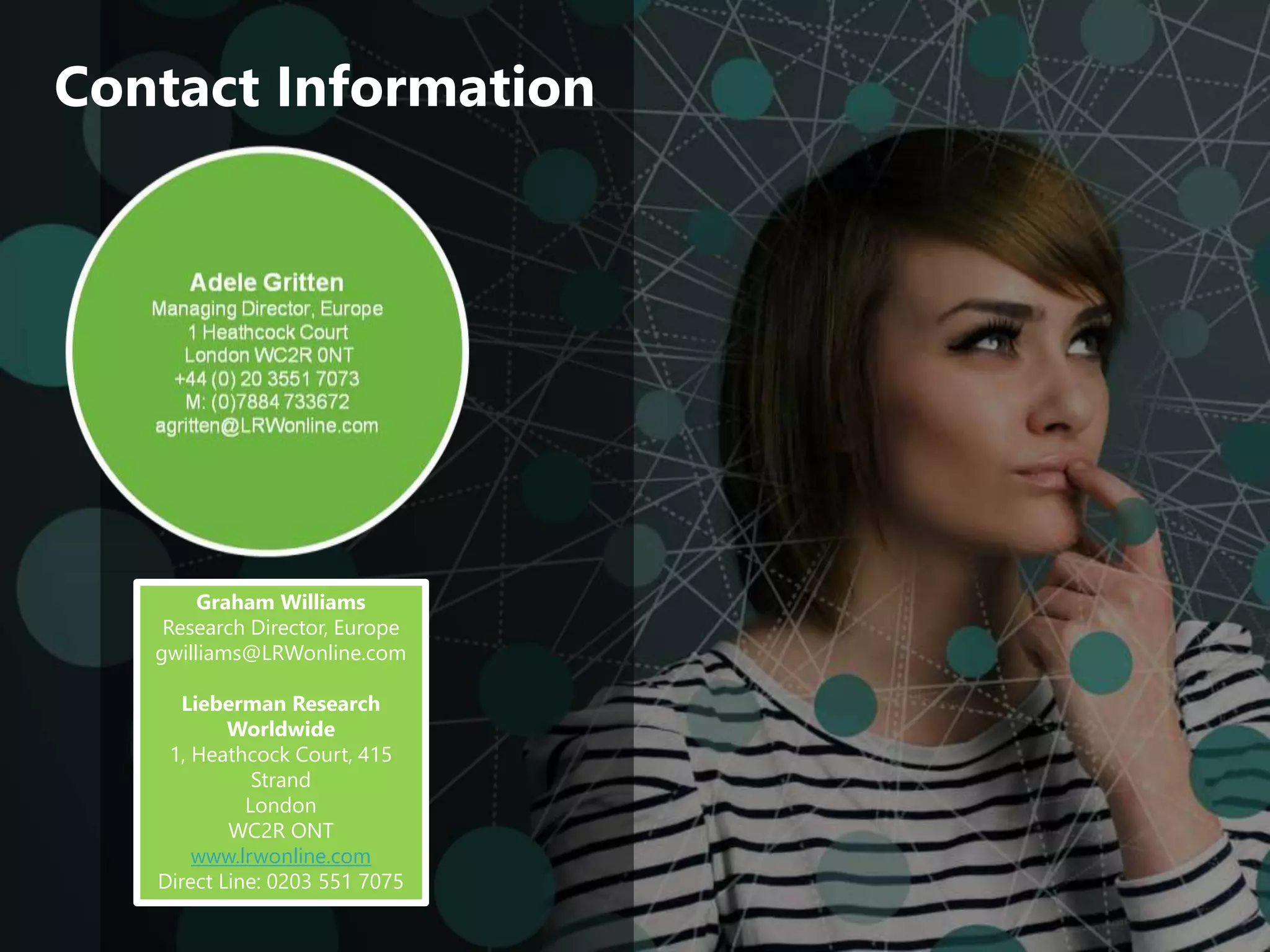 ‹#›
© 2015 Lieberman Research Worldwide.
All rights reserved. CONFIDENTIAL.
Graham Williams
Research Director, Europe
gwilliams@LRWonline.com
Lieberman Research
Worldwide
1, Heathcock Court, 415
Strand
London
WC2R ONT
www.lrwonline.com
Direct Line: 0203 551 7075
Contact Information
 