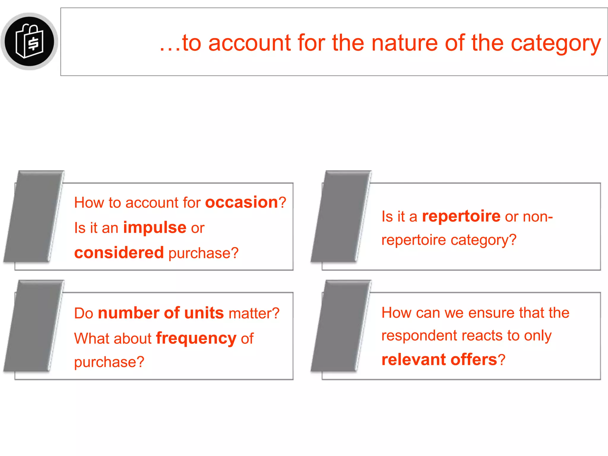…to account for the nature of the category
How to account for occasion?
Is it an impulse or
considered purchase?
Is it a repertoire or non-
repertoire category?
Do number of units matter?
What about frequency of
purchase?
How can we ensure that the
respondent reacts to only
relevant offers?
 