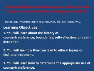 The Birth of Countertransference as an Ethics Issue with
  Scenes from the Recent Film "A Dangerous Method"

 May 18, 2012 -Presenters: Robert M. Gordon, Ph.D., and Alan Tjeltveit, Ph.D.

Learning Objectives:
1. You will learn about the history of
countertransference, boundaries, self-reflection, and self-
deception.

2. You will see how they can lead to ethical lapses or
facilitate treatment.

3. You will learn how to determine the appropriate use of
countertransference.
 