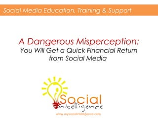 A Dangerous Misperception:
You Will Get a Quick Financial Return
from Social Media
Social Media Education, Training & Support
www.mysocialintelligence.com
 