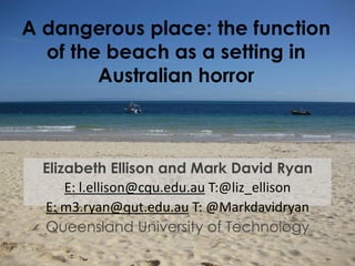 A dangerous place: the function
of the beach as a setting in
Australian horror
Elizabeth Ellison and Mark David Ryan
E: l.ellison@cqu.edu.au T:@liz_ellison
E: m3.ryan@qut.edu.au T: @Markdavidryan
Queensland University of Technology
 