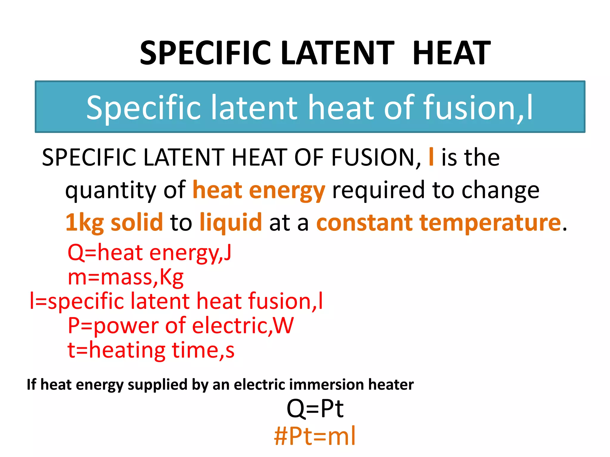 SPECIFIC LATENT HEAT 
Specific latent heat of fusion,l 
SPECIFIC LATENT HEAT OF FUSION, l is the 
quantity of heat energy required to change 
1kg solid to liquid at a constant temperature. 
Q=heat energy,J 
m=mass,Kg 
l=specific latent heat fusion,l 
P=power of electric,W 
t=heating time,s 
If heat energy supplied by an electric immersion heater 
Q=Pt 
#Pt=ml 
 