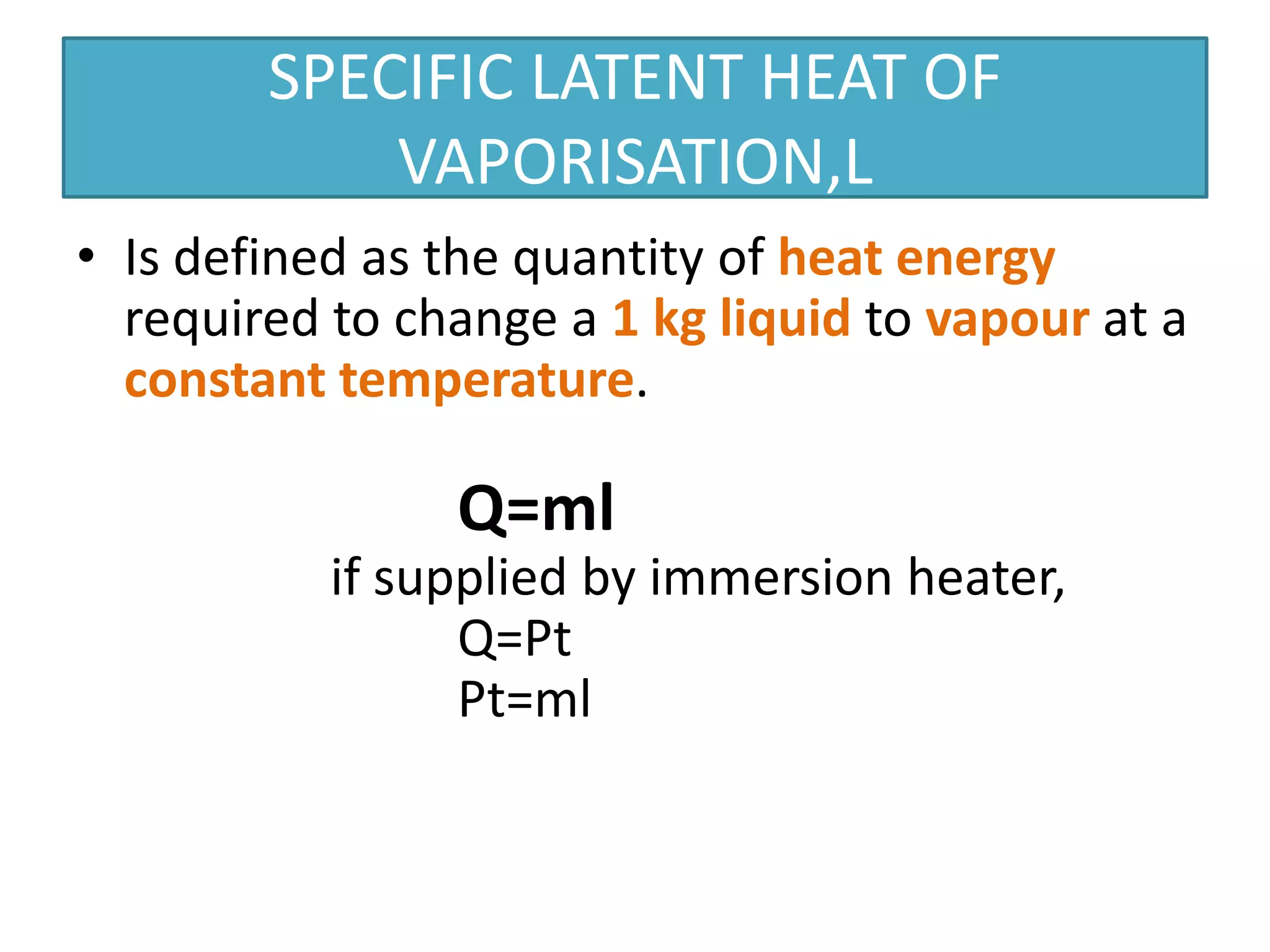 SPECIFIC LATENT HEAT OF 
VAPORISATION,L 
• Is defined as the quantity of heat energy 
required to change a 1 kg liquid to vapour at a 
constant temperature. 
Q=ml 
if supplied by immersion heater, 
Q=Pt 
Pt=ml 
 