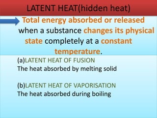 LATENT HEAT(hidden heat) 
Total energy absorbed or released 
when a substance changes its physical 
state completely at a constant 
temperature. 
(a)LATENT HEAT OF FUSION 
The heat absorbed by melting solid 
(b)LATENT HEAT OF VAPORISATION 
The heat absorbed during boiling 
 