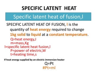 SPECIFIC LATENT HEAT 
Specific latent heat of fusion,l 
SPECIFIC LATENT HEAT OF FUSION, l is the 
quantity of heat energy required to change 
1kg solid to liquid at a constant temperature. 
Q=heat energy,J 
m=mass,Kg 
l=specific latent heat fusion,l 
P=power of electric,W 
t=heating time,s 
If heat energy supplied by an electric immersion heater 
Q=Pt 
#Pt=ml 
 
