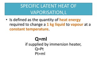 SPECIFIC LATENT HEAT OF 
VAPORISATION,L 
• Is defined as the quantity of heat energy 
required to change a 1 kg liquid to vapour at a 
constant temperature. 
Q=ml 
if supplied by immersion heater, 
Q=Pt 
Pt=ml 
 