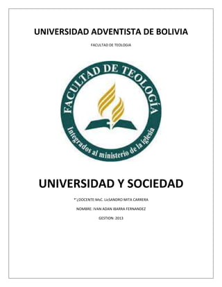 UNIVERSIDAD ADVENTISTA DE BOLIVIA
FACULTAD DE TEOLOGIA
UNIVERSIDAD Y SOCIEDAD
*’¿DOCENTE:MsC. LicSANDRO MITA CARRERA
NOMBRE: IVAN ADAN IBARRA FERNANDEZ
GESTION: 2013
 