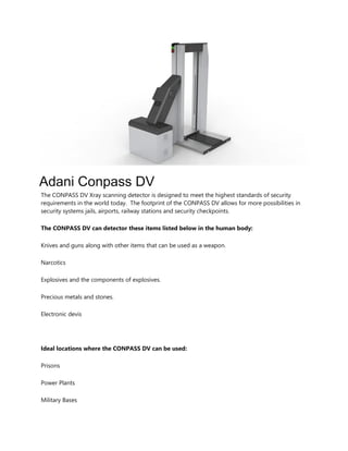 Adani Conpass DV
The CONPASS DV Xray scanning detector is designed to meet the highest standards of security
requirements in the world today. The footprint of the CONPASS DV allows for more possibilities in
security systems jails, airports, railway stations and security checkpoints.
The CONPASS DV can detector these items listed below in the human body:
Knives and guns along with other items that can be used as a weapon.
Narcotics
Explosives and the components of explosives.
Precious metals and stones.
Electronic devis
Ideal locations where the CONPASS DV can be used:
Prisons
Power Plants
Military Bases
 