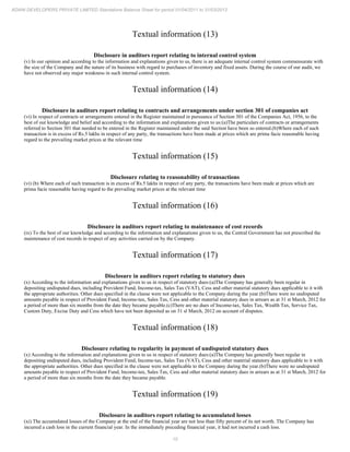 10
ADANI DEVELOPERS PRIVATE LIMITED Standalone Balance Sheet for period 01/04/2011 to 31/03/2012
Textual information (13)
Disclosure in auditors report relating to internal control system
(v) In our opinion and according to the information and explanations given to us, there is an adequate internal control system commensurate with
the size of the Company and the nature of its business with regard to purchases of inventory and fixed assets. During the course of our audit, we
have not observed any major weakness in such internal control system.
Textual information (14)
Disclosure in auditors report relating to contracts and arrangements under section 301 of companies act
(vi) In respect of contracts or arrangements entered in the Register maintained in pursuance of Section 301 of the Companies Act, 1956, to the
best of our knowledge and belief and according to the information and explanations given to us:(a)The particulars of contracts or arrangements
referred to Section 301 that needed to be entered in the Register maintained under the said Section have been so entered.(b)Where each of such
transaction is in excess of Rs.5 lakhs in respect of any party, the transactions have been made at prices which are prima facie reasonable having
regard to the prevailing market prices at the relevant time
Textual information (15)
Disclosure relating to reasonability of transactions
(vi) (b) Where each of such transaction is in excess of Rs.5 lakhs in respect of any party, the transactions have been made at prices which are
prima facie reasonable having regard to the prevailing market prices at the relevant time
Textual information (16)
Disclosure in auditors report relating to maintenance of cost records
(ix) To the best of our knowledge and according to the information and explanations given to us, the Central Government has not prescribed the
maintenance of cost records in respect of any activities carried on by the Company.
Textual information (17)
Disclosure in auditors report relating to statutory dues
(x) According to the information and explanations given to us in respect of statutory dues:(a)The Company has generally been regular in
depositing undisputed dues, including Provident Fund, Income-tax, Sales Tax (VAT), Cess and other material statutory dues applicable to it with
the appropriate authorities. Other dues specified in the clause were not applicable to the Company during the year.(b)There were no undisputed
amounts payable in respect of Provident Fund, Income-tax, Sales Tax, Cess and other material statutory dues in arrears as at 31 st March, 2012 for
a period of more than six months from the date they became payable.(c)There are no dues of Income-tax, Sales Tax, Wealth Tax, Service Tax,
Custom Duty, Excise Duty and Cess which have not been deposited as on 31 sl March, 2012 on account of disputes.
Textual information (18)
Disclosure relating to regularity in payment of undisputed statutory dues
(x) According to the information and explanations given to us in respect of statutory dues:(a)The Company has generally been regular in
depositing undisputed dues, including Provident Fund, Income-tax, Sales Tax (VAT), Cess and other material statutory dues applicable to it with
the appropriate authorities. Other dues specified in the clause were not applicable to the Company during the year.(b)There were no undisputed
amounts payable in respect of Provident Fund, Income-tax, Sales Tax, Cess and other material statutory dues in arrears as at 31 st March, 2012 for
a period of more than six months from the date they became payable.
Textual information (19)
Disclosure in auditors report relating to accumulated losses
(xi) The accumulated losses of the Company at the end of the financial year are not less than fifty percent of its net worth. The Company has
incurred a cash loss in the current financial year. In the immediately preceding financial year, it had not incurred a cash loss.
 