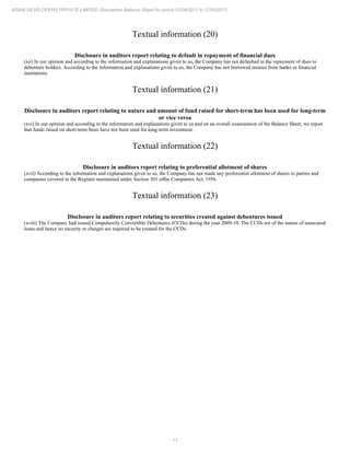11
ADANI DEVELOPERS PRIVATE LIMITED Standalone Balance Sheet for period 01/04/2011 to 31/03/2012
Textual information (20)
Disclosure in auditors report relating to default in repayment of financial dues
(xii) In our opinion and according to the information and explanations given to us, the Company has not defaulted in the repayment of dues to
debenture holders. According to the information and explanations given to us, the Company has not borrowed monies from banks or financial
institutions.
Textual information (21)
Disclosure in auditors report relating to nature and amount of fund raised for short-term has been used for long-term
or vice versa
(xvi) In our opinion and according to the information and explanations given to us and on an overall examination of the Balance Sheet, we report
that funds raised on short-term basis have not been used for long-term investment.
Textual information (22)
Disclosure in auditors report relating to preferential allotment of shares
(xvii) According to the information and explanations given to us, the Company has not made any preferential allotment of shares to parties and
companies covered in the Register maintained under Section 301 ofthe Companies Act, 1956.
Textual information (23)
Disclosure in auditors report relating to securities created against debentures issued
(xviii) The Company had issued Compulsorily Convertible Debentures (CCDs) during the year 2009-10. The CCDs are of the nature of unsecured
loans and hence no security or charges are required to be created for the CCDs.
 