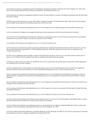 14
ADANI DEVELOPERS PRIVATE LIMITED Standalone Balance Sheet for period 01/04/2011 to 31/03/2012
(vi) In respect of contracts or arrangements entered in the Register maintained in pursuance of Section 301 of the Companies Act, 1956, to the
best of our knowledge and belief and according to the information and explanations given to us:
(a) The particulars of contracts or arrangements referred to Section 301 that needed to be entered in the Register maintained under the said Section
have been so entered.
(b) Where each of such transaction is in excess of Rs.5 lakhs in respect of any party, the transactions have been made at prices which are prima
facie reasonable having regard to the prevailing market prices at the relevant time
(vii) According to the information and explanations given to us, the Company has not accepted any deposit from the public during the year.
(viii) In our opinion, the Company has an adequate internal audit system commensurate with the size and the nature of its business.
(ix) To the best of our knowledge and according to the information and explanations given to us, the Central Government has not prescribed the
maintenance of cost records in respect of any activities carried on by the Company.
(x) According to the information and explanations given to us in respect of statutory dues:
(a) The Company has generally been regular in depositing undisputed dues, including Provident Fund, Income-tax, Sales Tax (VAT), Cess and
other material statutory dues applicable to it with the appropriate authorities. Other dues specified in the clause were not applicable to the
Company during the year.
(b) There were no undisputed amounts payable in respect of Provident Fund, Income-tax, Sales Tax, Cess and other material statutory dues in
arrears as at 31st March, 2012 for a period of more than six months from the date they became payable.
(c) There are no dues of Income-tax, Sales Tax, Wealth Tax, Service Tax, Custom Duty, Excise Duty and Cess which have not been deposited as
on 31st March, 2012 on account of disputes.
(xi) The accumulated losses of the Company at the end of the financial year are not less than fifty percent of its net worth. The Company has
incurred a cash loss in the current financial year. In the immediately preceding financial year, it had not incurred a cash loss.
(xii) In our opinion and according to the information and explanations given to us, the Company has not defaulted in the repayment of dues to
debenture holders. According to the information and explanations given to us, the Company has not borrowed monies from banks or financial
institutions.
(xiii) According to the information and explanations given to us, the Company has not granted loans and advances on the basis of security by way
of pledge of shares, debentures and other securities.
(xiv) According to the information and explanations given to us, the Company has not given any guarantees for loans taken by others from banks
and financial institutions.
(xv) According to the information and explanations given to us, the Company has not taken any term loans during the year.
(xvi) In our opinion and according to the information and explanations given to us and on an overall examination of the Balance Sheet, we report
that funds raised on short-term basis have not been used for long- term investment.
(xvii) According to the information and explanations given to us, the Company has not made any preferential allotment of shares to parties and
companies covered in the Register maintained under Section 301 of the Companies Act, 1956.
(xviii) The Company had issued Compulsorily Convertible Debentures (CCDs) during the year 2009-10. The CCDs are of the nature of unsecured
loans and hence no security or charges are required to be created for the CCDs.
 