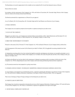 4
ADANI DEVELOPERS PRIVATE LIMITED Standalone Balance Sheet for period 01/04/2011 to 31/03/2012
The Board places on record its appreciation for the valuable services rendered by Mr. Juvenil Jani during his tenure as Director.
Director Retire by rotation
In accordance with the requirements of the Companies Act, 1956, and Articles of Association, Mr. Tarwinder Singh, Director of the Company
retires by rotation at the ensuing Annual General Meeting.
The Board recommends his re-appointment as a Director for your approval.
As on 31st March, 2012, Mr. Devang Desai, Mr. Tarwinder Singh and Mr. Sunil Sharma were Directors of your Company.
6. PUBLIC DEPOSITS
The Company has not accepted any deposits from the public or employees during the year under review.
7. STATUS OF THE COMPANY.
During the year under review, your Company has remained wholly owned subsidiary of M/s. Adani Infrastructure and Developers Pvt. Ltd
(AIDPL), and step down subsidiary of Adani Enterprises Ltd., the flagship Company of Adani Group.
8. DIRECTORS’ RESPONSIBILITY STATEMENT
Pursuant to sub-section (2AA) of Section 217 of the Companies Act, 1956, the Board of Directors of your Company hereby confirms that: -
(i) In the preparation of the annual accounts for the financial year ended 31st March, 2012, the applicable accounting standards have been
followed;
(ii) Appropriate accounting policies have been selected and applied consistently and judgments and estimates are reasonable and prudent, so as to
give a true and fair view of the state of affairs of the Company as at 31st March, 2012 and of the profit and cash flow of the Company for the year
ended on 31st March, 2012.
(iii) Proper and sufficient care has been taken for the maintenance of adequate accounting records in accordance with the provisions of the
Companies Act, 1956 for safeguarding the assets of the Company and for preventing and detecting frauds and other irregularities;
(iv) The annual accounts have been prepared on a going concern basis.
9. CONSERVATION OF ENERGY, TECHNOLOGY ABSORPTION, FOREIGN EXCHANGE EARNINGS AND OUTGO.
As your Company is not engaged in any manufacturing activity, a statement containing the information as per Section 217(1)(e) of the Companies
Act, 1956 read with the Companies (Disclosure of particulars in the Report of Board of Directors) Rules, 1988 is not appended.
There were no Earnings or Outgo of foreign exchange involved during the year under review.
10. PARTICULARS OF EMPLOYEES
The Company has not paid any remuneration attracting the provisions of the Companies (Particulars of Employees) Rules, 1975 read with Section
217(2A) of the Companies Act, 1956. Hence, no information is required to be appended to this report in this regard.
11. SECRETARIAL COMPLIANCE CERTIFICATE
 