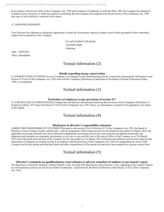 5
ADANI DEVELOPERS PRIVATE LIMITED Standalone Balance Sheet for period 01/04/2011 to 31/03/2012
In accordance with Section 383A of the Companies Act, 1956 and Companies (Compliance Certificate) Rule, 2001 the Company has obtained a
certificate from a Secretary in whole time practice confirming that the Company has complied with the provisions of the Companies Act, 1956
and copy of said certificate is annexed to this report.
12. ACKNOWLEDGEMENT
Your Directors have pleasure in taking this opportunity to thank the Government Agencies, bankers and all other personnel of their committed
support and co-operation to the Company.
For and on behalf of the Board
Tarwinder Singh
Chairman
Date : 18/05/2012
Place: Ahmedabad
Textual information (2)
Details regarding energy conservation
9. CONSERVATION OF ENERGYAs your Company is not engaged in any manufacturing activity, a statement containing the information as per
Section 217(1)(e) of the Companies Act, 1956 read with the Companies (Disclosure of particulars in the Report of Board of Directors) Rules,
1988 is not appended.
Textual information (3)
Particulars of employees as per provisions of section 217
10. PARTICULARS OF EMPLOYEESThe Company has not paid any remuneration attracting the provisions of the Companies (Particulars of
Employees) Rules, 1975 read with Section 217(2A) of the Companies Act, 1956. Hence, no information is required to be appended to this report
in this regard.
Textual information (4)
Disclosures in director’s responsibility statement
8.DIRECTORS' RESPONSIBILITY STATEMENTPursuant to sub-section (2AA) of Section 217 of the Companies Act, 1956, the Board of
Directors of your Company hereby confirms that: -(i)In the preparation of the annual accounts for the financial year ended 31st March, 2012, the
applicable accounting standards have been followed;(ii)Appropriate accounting policies have been selected and applied consistently and
judgments and estimates are reasonable and prudent, so as to give a true and fair view of the state of affairs of the Company as at 31st March,
2012 and of the profit and cash flow of the Company for the year ended on 31st March, 2012.(iii)Proper and sufficient care has been taken for the
maintenance of adequate accounting records in accordance with the provisions of the Companies Act, 1956 for safeguarding the assets of the
Company and for preventing and detecting frauds and other irregularities;(iv)The annual accounts have been prepared on a going concern basis.
Textual information (5)
Director's comments on qualification(s), reservation(s) or adverse remark(s) of auditors as per board's report
The Board has reviewed the Statutory Auditors' Report on the Accounts.The observations and comments, if any, appearing in the Auditors' Report
are self-explanatory and do not call for any further explanation / clarification by the Board of Directors under Section 217(3) of the Companies
Act, 1956.
 