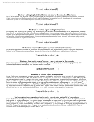 9
ADANI DEVELOPERS PRIVATE LIMITED Standalone Balance Sheet for period 01/04/2011 to 31/03/2012
Textual information (7)
Disclosure relating to physical verification and material discrepancies of fixed assets
(ii) (b) The fixed assets were physically verified during the year by the Management in accordance with a regular programme of verification
which, in our opinion, provides for physical verification of all the fixed assets at reasonable intervals. According to the information and
explanations given to us, no material discrepancies were noticed on such verification.
Textual information (8)
Disclosure in auditors report relating to inventories
(iii) In respect of its inventory:(a)As explained to us, the inventories were physically verified during the year by the Management at reasonable
intervals.(b)In our opinion and according to the information and explanations given to us, the procedures of physical verification of inventories
followed by the Management were reasonable and adequate In relation to the size ofthe Company and the nature of its business.(c)In our opinion
and according to the information and explanations given to us, the Company has maintained proper records of its inventories and no material
discrepancies were noticed on physical verification.
Textual information (9)
Disclosure of procedure followed for physical verification of inventories
(iii) (b) In our opinion and according to the information and explanations given to us, the procedures of physical verification of inventories
followed by the Management were reasonable and adequate In relation to the size ofthe Company and the nature of its business.
Textual information (10)
Disclosure about maintenance of inventory records and material discrepancies
(iii) (c) In our opinion and according to the information and explanations given to us, the Company has maintained proper records of its
inventories and no material discrepancies were noticed on physical verification.
Textual information (11)
Disclosure in auditors report relating to loans
(iv) (a) The Company has not granted any loans, secured or unsecured to companies, firms or other parties covered in the register maintained
under Section 30I' of the Companies Act, 1956. As the Company has not granted any loans, clauses (iii)(b), (iii)(c) and (iii)(d) of Paragraph 4 of
the Order are not applicable to the Company(b) In respect of loans, secured or unsecured, taken by the Company from companies, firms or other
parties covered in the Register maintained under Section 301 ofthe Companies Act, 1956, according to the information and explanations given to
us:(c)The Company has taken a loan from a Company. At the year-end, the outstanding balance of the loan was Rs. 2,98,17,107 and the
maximum amount involved during the year was Rs. 29,90,81,107.(d)The aforesaid loan is interest free. The other terms and conditions of the loan
are, in our opinion, prima facie not prejudicial to the interests ofthe Company.(e)The terms of repayment of the principal amount in respect of the
aforesaid loan have not been specifically stipulated. Hence, we are unable to comment on the regularity of its repayment.
Textual information (12)
Disclosure about loans granted or taken by parties covered under section 301 of companies act
(iv) (a) The Company has not granted any loans, secured or unsecured to companies, firms or other parties covered in the register maintained
under Section 30I' of the Companies Act, 1956. As the Company has not granted any loans, clauses (iii)(b), (iii)(c) and (iii)(d) of Paragraph 4 of
the Order are not applicable to the Company.(b) In respect of loans, secured or unsecured, taken by the Company from companies, firms or other
parties covered in the Register maintained under Section 301 ofthe Companies Act, 1956, according to the information and explanations given to
us: (c) The Company has taken a loan from a Company. At the year-end, the outstanding balance of the loan was Rs. 2,98,17,107 and the
maximum amount involved during the year was Rs. 29,90,81,107.
 
