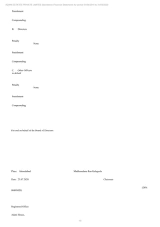 19
ADANI ESTATES PRIVATE LIMITED Standalone Financial Statements for period 01/04/2019 to 31/03/2020
Punishment
Compounding
B. Directors
Penalty
None
Punishment
Compounding
C. Other Officers
in default
Penalty
None
Punishment
Compounding
For and on behalf of the Board of Directors
Place: Ahmedabad Madhusudana Rao Kalagarla
Date: 23.07.2020 Chairman
(DIN:
08499420)
Registered Office:
Adani House,
 