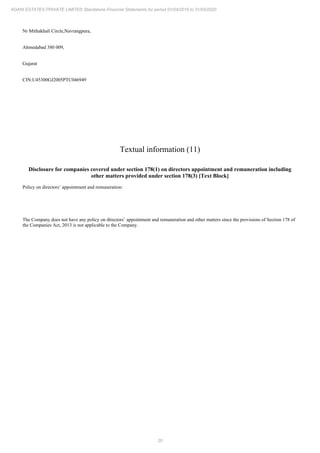 20
ADANI ESTATES PRIVATE LIMITED Standalone Financial Statements for period 01/04/2019 to 31/03/2020
Nr Mithakhali Circle,Navrangpura,
Ahmedabad 380 009,
Gujarat
CIN:U45300GJ2005PTC046949
Textual information (11)
Disclosure for companies covered under section 178(1) on directors appointment and remuneration including
other matters provided under section 178(3) [Text Block]
Policy on directors’ appointment and remuneration:
The Company does not have any policy on directors’ appointment and remuneration and other matters since the provisions of Section 178 of
the Companies Act, 2013 is not applicable to the Company.
 