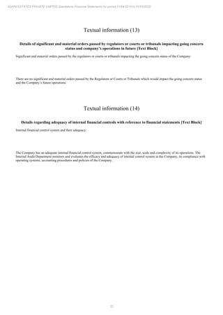 22
ADANI ESTATES PRIVATE LIMITED Standalone Financial Statements for period 01/04/2019 to 31/03/2020
Textual information (13)
Details of significant and material orders passed by regulators or courts or tribunals impacting going concern
status and company’s operations in future [Text Block]
Significant and material orders passed by the regulators or courts or tribunals impacting the going concern status of the Company:
There are no significant and material orders passed by the Regulators or Courts or Tribunals which would impact the going concern status
and the Company’s future operations
Textual information (14)
Details regarding adequacy of internal financial controls with reference to financial statements [Text Block]
Internal financial control system and their adequacy:
The Company has an adequate internal financial control system, commensurate with the size, scale and complexity of its operations. The
Internal Audit Department monitors and evaluates the efficacy and adequacy of internal control system in the Company, its compliance with
operating systems, accounting procedures and policies of the Company.
 