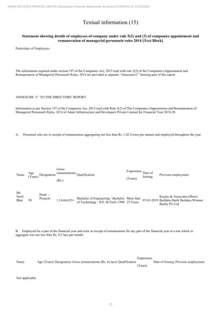 23
ADANI ESTATES PRIVATE LIMITED Standalone Financial Statements for period 01/04/2019 to 31/03/2020
Textual information (15)
Statement showing details of employees of company under rule 5(2) and (3) of companies appointment and
remuneration of managerial personnels rules 2014 [Text Block]
Particulars of Employees:
The information required under section 197 of the Companies Act, 2013 read with rule 5(2) of the Companies (Appointment and
Remuneration of Managerial Personnel) Rules, 2014 are provided in separate “Annexure-C” forming part of this report.
ANNEXURE ‘C’ TO THE DIRECTORS’ REPORT
Information as per Section 197 of the Companies Act, 2013 read with Rule 5(2) of The Companies (Appointment and Remuneration of
Managerial Personnel) Rules, 2014 of Adani Infrastructure and Developers Private Limited for Financial Year 2019-20
A. Personnel who are in receipt of remuneration aggregating not less than Rs. 1.02 Crores per annum and employed throughout the year.
Name
Age
(Years)
Designation
Gross
remunerations
(Rs.)
Qualification
Experience
(Years)
Date of
Joining
Previous employment
Mr.
Sunil
Bhat 50
Head -
Projects
1,14,66,835/-
Bachelor of Engineering / Bachelor
of Technology - B.E./B.Tech.-1990
More than
25 Years
07-01-2019
Kayjay & Associates,Oberoi
Builders,Sheth Builders,Wimsor
Realty Pvt Ltd
B. Employed for a part of the financial year and were in receipt of remuneration for any part of the financial year at a rate which in
aggregate was not less than Rs. 8.5 lacs per month.
Name Age (Years) Designation Gross remunerations (Rs. In lacs) Qualification
Experience
(Years)
Date of Joining Previous employment
Not applicable
 
