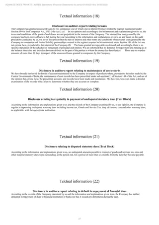 27
ADANI ESTATES PRIVATE LIMITED Standalone Financial Statements for period 01/04/2019 to 31/03/2020
Textual information (18)
Disclosure in auditors report relating to loans
The Company has granted unsecured loans to two companies (out of which one is interest free) coveredin the register maintained under
Section 189 of the Companies Act, 2013 (‘the Act’).(a) In our opinion and according to the information and explanations given to us, the
terms and conditions of the grant of such loans are not prejudicial to the interest of the Company. The interest free loan granted by the
company has been received back in full during the year.According to the information and explanations given to us and based on the audit
procedures conducted by us, we are of the opinion that the rate of interest and other terms and conditions of unsecured loans granted by the
Company to companies and limited liability partnerships covered in the register required to be maintained under Section 189 of the Act are
not, prima facie, prejudicial to the interest of the Company.(b) The loans granted are repayable on demand and accordingly, there is no
specific stipulation of the schedule of repayment of principal and interest. We are informed that no demands for repayment are pending as at
the balance sheet date and there has been no default on the part of the parties to whom the money has been lent.(c) There are no overdue
amounts of more than 90 days in respect of the unsecured loans granted to companies by the Company.
Textual information (19)
Disclosure in auditors report relating to maintenance of cost records
We have broadly reviewed the books of account maintained by the Company in respect of products where, pursuant to the rules made by the
Central Government of India, the maintenance of cost records has been prescribed under sub-section (1) of Section 148 of the Act, and are of
the opinion that, prima facie, the prescribed accounts and records have been made and maintained. We have not, however, made a detailed
examination of the records with a view to determine whether they are accurate or complete.
Textual information (20)
Disclosure relating to regularity in payment of undisputed statutory dues [Text Block]
According to the information and explanations given to us and the records of the Company examined by us, in our opinion, the Company is
regular in depositing undisputed statutory dues including income tax, Goods and Service Tax, duty of custom, cess and other statutory dues,
as applicable, with the appropriate authorities.
Textual information (21)
Disclosure relating to disputed statutory dues [Text Block]
According to the information and explanations given to us, no undisputed amounts payable in respect of goods and services tax, cess and
other material statutory dues were outstanding, at the period end, for a period of more than six months from the date they became payable.
Textual information (22)
Disclosure in auditors report relating to default in repayment of financial dues
According to the records of the Company examined by us and the information and explanations given to us, the Company has neither
defaulted in repayment of dues to financial institution or banks nor has it issued any debentures during the year.
 