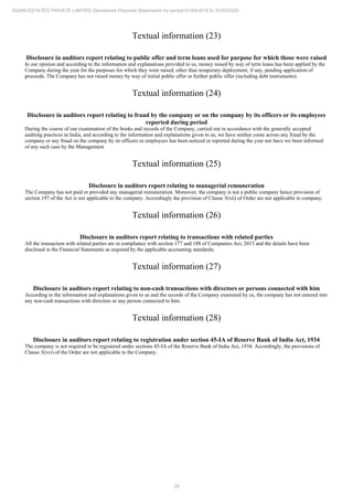 28
ADANI ESTATES PRIVATE LIMITED Standalone Financial Statements for period 01/04/2019 to 31/03/2020
Textual information (23)
Disclosure in auditors report relating to public offer and term loans used for purpose for which those were raised
In our opinion and according to the information and explanations provided to us, money raised by way of term loans has been applied by the
Company during the year for the purposes for which they were raised, other than temporary deployment, if any, pending application of
proceeds. The Company has not raised money by way of initial public offer or further public offer (including debt instruments).
Textual information (24)
Disclosure in auditors report relating to fraud by the company or on the company by its officers or its employees
reported during period
During the course of our examination of the books and records of the Company, carried out in accordance with the generally accepted
auditing practices in India, and according to the information and explanations given to us, we have neither come across any fraud by the
company or any fraud on the company by its officers or employees has been noticed or reported during the year nor have we been informed
of any such case by the Management
Textual information (25)
Disclosure in auditors report relating to managerial remuneration
The Company has not paid or provided any managerial remuneration. Moreover, the company is not a public company hence provision of
section 197 of the Act is not applicable to the company. Accordingly the provision of Clause 3(xii) of Order are not applicable to company.
Textual information (26)
Disclosure in auditors report relating to transactions with related parties
All the transaction with related parties are in compliance with section 177 and 188 of Companies Act, 2013 and the details have been
disclosed in the Financial Statements as required by the applicable accounting standards;
Textual information (27)
Disclosure in auditors report relating to non-cash transactions with directors or persons connected with him
According to the information and explanations given to us and the records of the Company examined by us, the company has not entered into
any non-cash transactions with directors or any person connected to him.
Textual information (28)
Disclosure in auditors report relating to registration under section 45-IA of Reserve Bank of India Act, 1934
The company is not required to be registered under sections 45-IA of the Reserve Bank of India Act, 1934. Accordingly, the provisions of
Clause 3(xvi) of the Order are not applicable to the Company.
 