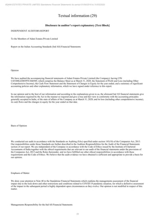 29
ADANI ESTATES PRIVATE LIMITED Standalone Financial Statements for period 01/04/2019 to 31/03/2020
Textual information (29)
Disclosure in auditor’s report explanatory [Text Block]
INDEPENDENT AUDITORS REPORT
To the Members of Adani Estates Private Limited
Report on the Indian Accounting Standards (Ind AS) Financial Statements
Opinion
We have audited the accompanying financial statements of Adani Estates Private Limited (the Company); having CIN
U45300GJ2005PTC046949, which comprise the Balance Sheet as at March 31, 2020, the Statement of Profit and Loss (including Other
Comprehensive Income), the Cash Flow Statement and the Statement of Changes in Equity for the year ended, and a summary of significant
accounting policies and other explanatory information, which we have signed under reference to this report.
In our opinion and to the best of our information and according to the explanations given to us, the aforesaid Ind AS financial statements give
the information required by the Act in the manner so required and give a true and fair view in conformity with the accounting principles
generally accepted in India, of the state of affairs of the Company as at March 31, 2020, and its loss (including other comprehensive income),
its cash flows and the changes in equity for the year ended on that date.
Basis of Opinion
We conducted our audit in accordance with the Standards on Auditing (SAs) specified under section 143(10) of the Companies Act, 2013.
Our responsibilities under those Standards are further described in the Auditors Responsibilities for the Audit of the Financial Statements
section of our report. We are independent of the Company in accordance with the Code of Ethics issued by the Institute of Chartered
Accountants of India together with the ethical requirements that are relevant to our audit of the financial statements under the provisions of
the Companies Act, 2013 and the Rules thereunder, and we have fulfilled our other ethical responsibilities in accordance with these
requirements and the Code of Ethics. We believe that the audit evidence we have obtained is sufficient and appropriate to provide a basis for
our opinion.
Emphasis of Matter
We draw your attention to Note 40 to the Standalone Financial Statements which explains the managements assessment of the financial
impact due to the lock-down and other restrictions and conditions related to COVID-19 pandemic situation, for which a definitive assessment
of the impact in the subsequent period is highly dependent upon circumstances as they evolve. Our opinion is not modified in respect of this
matter.
Managements Responsibility for the Ind AS Financial Statements
 