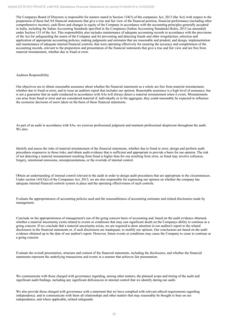 30
ADANI ESTATES PRIVATE LIMITED Standalone Financial Statements for period 01/04/2019 to 31/03/2020
The Companys Board of Directors is responsible for matters stated in Section 134(5) of the companies Act, 2013 (the Act) with respect to the
preparation of these Ind AS financial statements that give a true and fair view of the financial position, financial performance (including other
comprehensive income), cash flows and changes in equity of the Company in accordance with the accounting principles generally accepted
in India, including the Indian Accounting Standards specified in the Companies (Indian Accounting Standards) Rules, 2015 (as amended)
under Section 133 of the Act. This responsibility also includes maintenance of adequate accounting records in accordance with the provisions
of the Act for safeguarding the assets of the Company and for preventing and detecting frauds and other irregularities; selection and
application of appropriate accounting policies; making judgments and estimates that are reasonable and prudent; and design, implementation
and maintenance of adequate internal financial controls, that were operating effectively for ensuring the accuracy and completeness of the
accounting records, relevant to the preparation and presentation of the financial statements that give a true and fair view and are free from
material misstatement, whether due to fraud or error.
Auditors Responsibility
Our objectives are to obtain reasonable assurance about whether the financial statements as a whole are free from material misstatement,
whether due to fraud or error, and to issue an auditors report that includes our opinion. Reasonable assurance is a high level of assurance, but
is not a guarantee that an audit conducted in accordance with SAs will always detect a material misstatement when it exists. Misstatements
can arise from fraud or error and are considered material if, individually or in the aggregate, they could reasonably be expected to influence
the economic decisions of users taken on the basis of these financial statements.
As part of an audit in accordance with SAs, we exercise professional judgment and maintain professional skepticism throughout the audit.
We also:
Identify and assess the risks of material misstatement of the financial statements, whether due to fraud or error, design and perform audit
procedures responsive to those risks, and obtain audit evidence that is sufficient and appropriate to provide a basis for our opinion. The risk
of not detecting a material misstatement resulting from fraud is higher than for one resulting from error, as fraud may involve collusion,
forgery, intentional omissions, misrepresentations, or the override of internal control.
Obtain an understanding of internal control relevant to the audit in order to design audit procedures that are appropriate in the circumstances.
Under section 143(3)(i) of the Companies Act, 2013, we are also responsible for expressing our opinion on whether the company has
adequate internal financial controls system in place and the operating effectiveness of such controls.
Evaluate the appropriateness of accounting policies used and the reasonableness of accounting estimates and related disclosures made by
management.
Conclude on the appropriateness of management's use of the going concern basis of accounting and, based on the audit evidence obtained,
whether a material uncertainty exists related to events or conditions that may cast significant doubt on the Companys ability to continue as a
going concern. If we conclude that a material uncertainty exists, we are required to draw attention in our auditor's report to the related
disclosures in the financial statements or, if such disclosures are inadequate, to modify our opinion. Our conclusions are based on the audit
evidence obtained up to the date of our auditor's report. However, future events or conditions may cause the Company to cease to continue as
a going concern.
Evaluate the overall presentation, structure and content of the financial statements, including the disclosures, and whether the financial
statements represent the underlying transactions and events in a manner that achieves fair presentation.
We communicate with those charged with governance regarding, among other matters, the planned scope and timing of the audit and
significant audit findings, including any significant deficiencies in internal control that we identify during our audit.
We also provide those charged with governance with a statement that we have complied with relevant ethical requirements regarding
independence, and to communicate with them all relationships and other matters that may reasonably be thought to bear on our
independence, and where applicable, related safeguards.
 