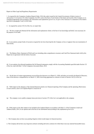 31
ADANI ESTATES PRIVATE LIMITED Standalone Financial Statements for period 01/04/2019 to 31/03/2020
Report on Other Legal and Regulatory Requirements
1. As required by the Companies (Auditors Report) Order, 2016 (the order) issued by the Central Government of India in terms of
sub-section (11) of section 143 of the Companies Act 2013, and on the basis of such checks of the books and records of the Company as we
considered appropriate and according to the information and explanations given to us, we give in the Annexure A a statement on the matters
specified in paragraphs 3 and 4 of the Order.
2. As required by section 143 (3) of the Act, we report that:
(a) We have sought and obtained all the information and explanations which, to the best of our knowledge and belief, were necessary for
the purpose of our audit;
(b) In our opinion, proper books of account as required by law have been kept by the Company so far as it appears from our examination of
those books;
(c) The Balance Sheet, Statement of Profit and Loss (including other comprehensive income), and Cash Flow Statement dealt with by this
Report are in agreement with the books of account;
(d) In our opinion, the aforesaid standalone Ind AS financial statements comply with the Accounting Standards specified under Section 133
of the Act, read with Rule 7 of the Companies (Accounts) Rules, 2014.
(e) On the basis of written representations received from the directors as on March 31, 2020, and taken on record by the Board of Directors,
none of the directors is disqualified as on March 31, 2020, from being appointed as a director in terms of Section 164 (2) of the Act.
(f) With respect to the adequacy of the internal financial controls over financial reporting of the Company and the operating effectiveness
of such controls, refer to our separate Report in Annexure B.
(g) The company is not a public company hence provision of section 197 of the Act is not applicable to the company.
(h) With respect to the other matters to be included in the Auditors Report in accordance with Rule 11 of the Companies (Audit and
Auditors) Rules, 2014, in our opinion and to the best of our information and according to the explanations given to us:
i. The Company does not have any pending litigation which would impact its financial position.
ii. The Company did not have any long-term contracts including derivative contracts for which there were any material foreseeable losses.
 
