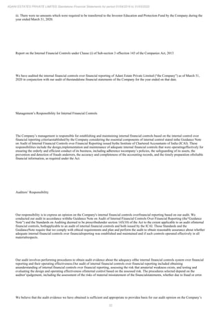 32
ADANI ESTATES PRIVATE LIMITED Standalone Financial Statements for period 01/04/2019 to 31/03/2020
iii. There were no amounts which were required to be transferred to the Investor Education and Protection Fund by the Company during the
year ended March 31, 2020.
Report on the Internal Financial Controls under Clause (i) of Sub-section 3 ofSection 143 of the Companies Act, 2013
We have audited the internal financial controls over financial reporting of Adani Estate Private Limited (“the Company”) as of March 31,
2020 in conjunction with our audit of thestandalone financial statements of the Company for the year ended on that date.
Management’s Responsibility for Internal Financial Controls
The Company’s management is responsible for establishing and maintaining internal financial controls based on the internal control over
financial reporting criteriaestablished by the Company considering the essential components of internal control stated inthe Guidance Note
on Audit of Internal Financial Controls over Financial Reporting issued bythe Institute of Chartered Accountants of India (ICAI). These
responsibilities include the design,implementation and maintenance of adequate internal financial controls that were operatingeffectively for
ensuring the orderly and efficient conduct of its business, including adherence tocompany’s policies, the safeguarding of its assets, the
prevention and detection of frauds anderrors, the accuracy and completeness of the accounting records, and the timely preparation ofreliable
financial information, as required under the Act.
Auditors’ Responsibility
Our responsibility is to express an opinion on the Company's internal financial controls overfinancial reporting based on our audit. We
conducted our audit in accordance withthe Guidance Note on Audit of Internal Financial Controls Over Financial Reporting (the“Guidance
Note”) and the Standards on Auditing deemed to be prescribedunder section 143(10) of the Act to the extent applicable to an audit ofinternal
financial controls, bothapplicable to an audit of internal financial controls and both issued by the ICAI. Those Standards and the
GuidanceNote require that we comply with ethical requirements and plan and perform the audit to obtain reasonable assurance about whether
adequate internal financial controls over financialreporting was established and maintained and if such controls operated effectively in all
materialrespects.
Our audit involves performing procedures to obtain audit evidence about the adequacy ofthe internal financial controls system over financial
reporting and their operating effectiveness.Our audit of internal financial controls over financial reporting included obtaining
anunderstanding of internal financial controls over financial reporting, assessing the risk that amaterial weakness exists, and testing and
evaluating the design and operating effectiveness ofinternal control based on the assessed risk. The procedures selected depend on the
auditor’sjudgement, including the assessment of the risks of material misstatement of the financialstatements, whether due to fraud or error.
We believe that the audit evidence we have obtained is sufficient and appropriate to providea basis for our audit opinion on the Company’s
 