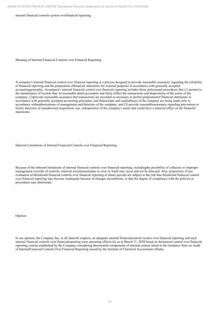 33
ADANI ESTATES PRIVATE LIMITED Standalone Financial Statements for period 01/04/2019 to 31/03/2020
internal financial controls system overfinancial reporting.
Meaning of Internal Financial Controls over Financial Reporting
A company's internal financial control over financial reporting is a process designed to provide reasonable assurance regarding the reliability
of financial reporting and the preparation offinancial statements for external purposes in accordance with generally accepted
accountingprinciples. Acompany's internal financial control over financial reporting includes those policiesand procedures that (1) pertain to
the maintenance of records that, in reasonable detail,accurately and fairly reflect the transactions and dispositions of the assets of the
company; (2)provide reasonable assurance that transactions are recorded as necessary to permit preparationof financial statements in
accordance with generally accepted accounting principles, and thatreceipts and expenditures of the company are being made only in
accordance withauthorizations of management and directors of the company; and (3) provide reasonableassurance regarding prevention or
timely detection of unauthorised acquisition, use, ordisposition of the company's assets that could have a material effect on the financial
statements.
Inherent Limitations of Internal Financial Controls over Financial Reporting
Because of the inherent limitations of internal financial controls over financial reporting, includingthe possibility of collusion or improper
management override of controls, material misstatementsdue to error or fraud may occur and not be detected. Also, projections of any
evaluation of theinternal financial controls over financial reporting to future periods are subject to the risk that theinternal financial control
over financial reporting may become inadequate because of changes inconditions, or that the degree of compliance with the policies or
procedures may deteriorate.
Opinion
In our opinion, the Company has, in all material respects, an adequate internal financialcontrols system over financial reporting and such
internal financial controls over financialreporting were operating effectively as at March 31, 2020 based on theinternal control over financial
reporting criteria established by the Company considering theessential components of internal control stated in the Guidance Note on Audit
of InternalFinancial Controls Over Financial Reporting issued by the Institute of Chartered Accountants ofIndia.
 