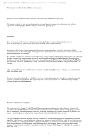 43
ADANI ESTATES PRIVATE LIMITED Standalone Financial Statements for period 01/04/2019 to 31/03/2020
The Company classifies all other liabilities as non-current.
Deferred tax assets and liabilities are classified as non-current assets and liabilities respectively.
The operating cycle is the time between the acquisition of assets for processing and their realization in cash and cash
equivalents. The Company has identified thirty six months as its operating cycle.
Inventories
Costs of construction / development expenditure incurred on the Projects are accumulated under Construction
Work-in-progress and the same is valued at cost or net realizable value, whichever is lower.
Construction / development expenditure includes all direct and indirect expenditure incurred on development of land /
construction at site, overheads relating to site management and administration, allocated interest and expenses incidental to the
projects undertaken by the Company.
Net realisable value has been determined based on prevailing average sale price of the property sold during the year as reduced
by future estimated cost of completion to be incurred as determined by the management with the help of technical experts
based on percentage of completion. Such expenses are accumulated under head "Construction Work-In-Progress" till Building
Use permission is received. After Building Use (BU) permission subsequent expenses are being charged off to Profit & Loss
Account.
After receiving BU permission unsold inventories are being treated as Finished Goods and is valued at cost or net realisable
value whichever is lower.
Stores and Construction Materials are valued at lower of cost or net realisable value. cost includes cost of purchase and other
expenses incurred in bringing them to their respective present location and condition. Cost is determined using Weighted
Average Method of Inventory Valuation.
Estimates, Judgments and assumptions
The preparation of the Company’s Ind AS Financial Statements requires management to make judgments, estimates and
assumptions that affect the reported amounts of revenues, expenses, assets and liabilities, and the accompanying disclosures,
and the disclosure of contingent liabilities. Uncertainty about these assumptions and estimates could result in outcomes that
require a material adjustment to the carrying amount of assets or liabilities affected in future periods.
The key assumptions concerning the future and other key sources of estimation uncertainty at the reporting date, that have a
significant risk of causing a material adjustment to the carrying amounts of assets and liabilities within the next financial year,
are described below. The Company based its assumptions and estimates on parameters available when the financial statements
were prepared. Existing circumstances and assumptions about future developments, however, may change due to market
changes or circumstances arising that are beyond the control of the Company. Such changes are reflected in the assumptions
when they occur.
 