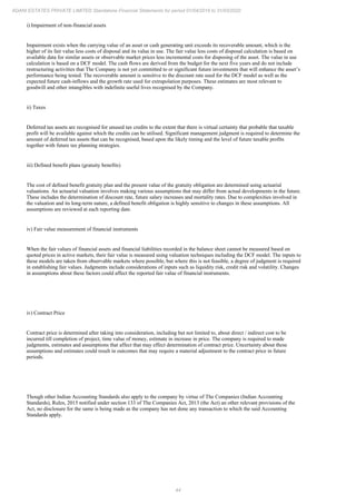 44
ADANI ESTATES PRIVATE LIMITED Standalone Financial Statements for period 01/04/2019 to 31/03/2020
i) Impairment of non-financial assets
Impairment exists when the carrying value of an asset or cash generating unit exceeds its recoverable amount, which is the
higher of its fair value less costs of disposal and its value in use. The fair value less costs of disposal calculation is based on
available data for similar assets or observable market prices less incremental costs for disposing of the asset. The value in use
calculation is based on a DCF model. The cash flows are derived from the budget for the next five years and do not include
restructuring activities that The Company is not yet committed to or significant future investments that will enhance the asset’s
performance being tested. The recoverable amount is sensitive to the discount rate used for the DCF model as well as the
expected future cash-inflows and the growth rate used for extrapolation purposes. These estimates are most relevant to
goodwill and other intangibles with indefinite useful lives recognised by the Company.
ii) Taxes
Deferred tax assets are recognised for unused tax credits to the extent that there is virtual certainty that probable that taxable
profit will be available against which the credits can be utilised. Significant management judgment is required to determine the
amount of deferred tax assets that can be recognised, based upon the likely timing and the level of future taxable profits
together with future tax planning strategies.
iii) Defined benefit plans (gratuity benefits)
The cost of defined benefit gratuity plan and the present value of the gratuity obligation are determined using actuarial
valuations. An actuarial valuation involves making various assumptions that may differ from actual developments in the future.
These includes the determination of discount rate, future salary increases and mortality rates. Due to complexities involved in
the valuation and its long-term nature, a defined benefit obligation is highly sensitive to changes in these assumptions. All
assumptions are reviewed at each reporting date.
iv) Fair value measurement of financial instruments
When the fair values of financial assets and financial liabilities recorded in the balance sheet cannot be measured based on
quoted prices in active markets, their fair value is measured using valuation techniques including the DCF model. The inputs to
these models are taken from observable markets where possible, but where this is not feasible, a degree of judgment is required
in establishing fair values. Judgments include considerations of inputs such as liquidity risk, credit risk and volatility. Changes
in assumptions about these factors could affect the reported fair value of financial instruments.
iv) Contract Price
Contract price is determined after taking into consideration, including but not limited to, about direct / indirect cost to be
incurred till completion of project, time value of money, estimate in increase in price. The company is required to made
judgments, estimates and assumptions that affect that may effect determination of contract price. Uncertainty about these
assumptions and estimates could result in outcomes that may require a material adjustment to the contract price in future
periods.
Though other Indian Accounting Standards also apply to the company by virtue of The Companies (Indian Accounting
Standards), Rules, 2015 notified under section 133 of The Companies Act, 2013 (the Act) an other relevant provisions of the
Act, no disclosure for the same is being made as the company has not done any transaction to which the said Accounting
Standards apply.
 