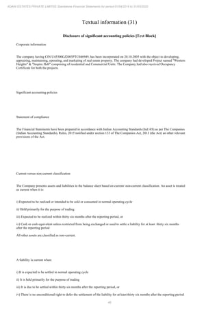 46
ADANI ESTATES PRIVATE LIMITED Standalone Financial Statements for period 01/04/2019 to 31/03/2020
Textual information (31)
Disclosure of significant accounting policies [Text Block]
Corporate information
The company having CIN U45300GJ2005PTC046949, has been incorporated on 20.10.2005 with the object to developing,
appraising, maintaining, operating, and marketing of real estate property. The company had developed Project named "Western
Heights" & "Inspire Hub" comprising of residential and Commercial Units. The Company had also received Occupancy
Certificate for both the projects.
Significant accounting policies
Statement of compliance
The Financial Statements have been prepared in accordance with Indian Accounting Standards (Ind AS) as per The Companies
(Indian Accounting Standards), Rules, 2015 notified under section 133 of The Companies Act, 2013 (the Act) an other relevant
provisions of the Act.
Current versus non-current classification
The Company presents assets and liabilities in the balance sheet based on current/ non-current classification. An asset is treated
as current when it is:
i) Expected to be realized or intended to be sold or consumed in normal operating cycle
ii) Held primarily for the purpose of trading
iii) Expected to be realized within thirty six months after the reporting period, or
iv) Cash or cash equivalent unless restricted from being exchanged or used to settle a liability for at least thirty six months
after the reporting period
All other assets are classified as non-current.
A liability is current when:
i) It is expected to be settled in normal operating cycle
ii) It is held primarily for the purpose of trading
iii) It is due to be settled within thirty six months after the reporting period, or
iv) There is no unconditional right to defer the settlement of the liability for at least thirty six months after the reporting period
 