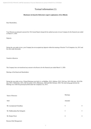 5
ADANI ESTATES PRIVATE LIMITED Standalone Financial Statements for period 01/04/2019 to 31/03/2020
Textual information (1)
Disclosure in board of directors report explanatory [Text Block]
Dear Shareholders,
Your Directors are pleased to present the 15th Annual Report alongwith the audited accounts of your Company for the financial year ended
on March 31, 2020.
Deposits:
During the year under review, your Company has not accepted any deposits within the meaning of Section 73 of Companies Act, 2013 and
the rules made thereunder.
Transfer to Reserves
The Company have not transferred any amount to the Reserve for the financial year ended March 31, 2020.
Meetings of the Board and Shareholders:
During the year under review, 9 Board Meetings were held viz. on 06thMay, 2019, 10thJune, 2019, 25th June, 2019, 05th July, 2019,25th
July, 2019, 15thOctober, 2019, 18th November, 2019, 28thJanuary, 2020 and 04th February, 2020. The intervening gap between the
Meetings was within the period prescribed under the Companies Act, 2013.
Name of Directors
Meetings
Held Attended
Mr. Laxmiprasad Choudhary 9 9
Mr. Madhusudana Rao Kalagarla 5 5
Mr. Ranjan Wazir 4 4
Business Risk Management:
 