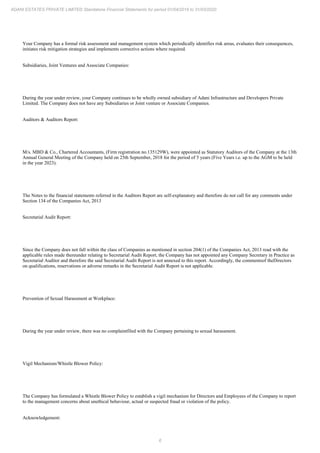 6
ADANI ESTATES PRIVATE LIMITED Standalone Financial Statements for period 01/04/2019 to 31/03/2020
Your Company has a formal risk assessment and management system which periodically identifies risk areas, evaluates their consequences,
initiates risk mitigation strategies and implements corrective actions where required.
Subsidiaries, Joint Ventures and Associate Companies:
During the year under review, your Company continues to be wholly owned subsidiary of Adani Infrastructure and Developers Private
Limited. The Company does not have any Subsidiaries or Joint venture or Associate Companies.
Auditors & Auditors Report:
M/s. MBD & Co., Chartered Accountants, (Firm registration no.135129W), were appointed as Statutory Auditors of the Company at the 13th
Annual General Meeting of the Company held on 25th September, 2018 for the period of 5 years (Five Years i.e. up to the AGM to be held
in the year 2023).
The Notes to the financial statements referred in the Auditors Report are self-explanatory and therefore do not call for any comments under
Section 134 of the Companies Act, 2013
Secretarial Audit Report:
Since the Company does not fall within the class of Companies as mentioned in section 204(1) of the Companies Act, 2013 read with the
applicable rules made thereunder relating to Secretarial Audit Report, the Company has not appointed any Company Secretary in Practice as
Secretarial Auditor and therefore the said Secretarial Audit Report is not annexed to this report. Accordingly, the commentsof theDirectors
on qualifications, reservations or adverse remarks in the Secretarial Audit Report is not applicable.
Prevention of Sexual Harassment at Workplace:
During the year under review, there was no complaintfiled with the Company pertaining to sexual harassment.
Vigil Mechanism/Whistle Blower Policy:
The Company has formulated a Whistle Blower Policy to establish a vigil mechanism for Directors and Employees of the Company to report
to the management concerns about unethical behaviour, actual or suspected fraud or violation of the policy.
Acknowledgement:
 