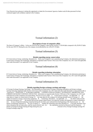 7
ADANI ESTATES PRIVATE LIMITED Standalone Financial Statements for period 01/04/2019 to 31/03/2020
Your Directors have pleasure in taking this opportunity to thank the Government Agencies, bankers and all other personnel for their
continued support and confidence reposed in the Company.
Textual information (2)
Description of state of companies affair
The State of Company’s affairs: In the year 2019-20, the Company’s sales income was Rs.17,724.46 lakhs compared to Rs.29,850.32 lakhs
for the year 2018-19. During the year, the company incurredlossbefore tax of Rs.653.10 lakhs
Textual information (3)
Details regarding energy conservation
Ø Conservation of energy, technology absorption etc. Since your Company is not a manufacturing Company, the information pertaining to
Conservation of Energy and Technology Absorption as stipulated under Section 134(3) (m) of the Companies Act, 2013 read with applicable
rules made thereunder is not applicable to the Company.
Textual information (4)
Details regarding technology absorption
Ø Conservation of energy, technology absorption etc. Since your Company is not a manufacturing Company, the information pertaining to
Conservation of Energy and Technology Absorption as stipulated under Section 134(3) (m) of the Companies Act, 2013 read with applicable
rules made thereunder is not applicable to the Company.
Textual information (5)
Details regarding foreign exchange earnings and outgo
Ø Foreign Exchange Earnings And Outgo The information on conservation of energy, technology absorption and foreign exchange
earnings and outgo stipulated under Section 134 (3) (m) of the Companies Act, 2013 read with rules made thereunder is annexed herewith as
“Annexure-C”. ANNEXURE ‘C’ TO BOARD’S REPORT CONSERVATION OF ENERGY, TECHNOLOGY ABSORPTION AND
FOREIGN EXCHANGE EARNINGS AND OUTGO Information as required under Section 134(3) (m) of the Companies Act, 2013 read
with Rule 8(3) of the Companies (Accounts) Rules, 2014 are set out as under: A. Conservation of Energy: - not applicable a) the
steps taken or impact on conservation of energy: b) the steps taken by the company for utilizing alternate sources of energy: c) the
capital investment on energy conservation equipment: B. Technology Absorption: - not applicable (i) the efforts made towards
technology absorption: (ii) the benefits derived like product improvement, cost reduction, product development or import substitution:
(iii) in case of imported technology (imported during the last three years reckoned from the beginning of the financial year) a) the
details of technology imported; b) the year of import; c) whether the technology been fully absorbed; d) if not fully absorbed, areas
where absorption has not taken place, and the reasons thereof; and (iv) the expenditure incurred on Research and Development: C.
Details of Foreign Exchange Earning & Outgo during the year: (Amount in Rs.) Foreign Exchange earnings Nil
Foreign Exchange outgo Nil
 