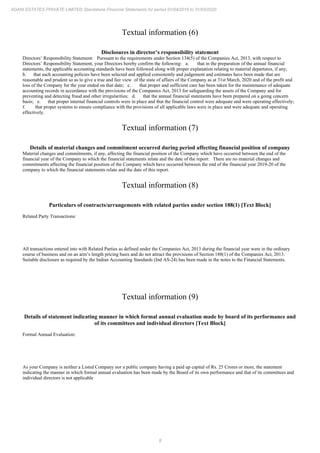8
ADANI ESTATES PRIVATE LIMITED Standalone Financial Statements for period 01/04/2019 to 31/03/2020
Textual information (6)
Disclosures in director’s responsibility statement
Directors’ Responsibility Statement: Pursuant to the requirements under Section 134(5) of the Companies Act, 2013, with respect to
Directors’ Responsibility Statement, your Directors hereby confirm the following: a. that in the preparation of the annual financial
statements, the applicable accounting standards have been followed along with proper explanation relating to material departures, if any;
b. that such accounting policies have been selected and applied consistently and judgement and estimates have been made that are
reasonable and prudent so as to give a true and fair view of the state of affairs of the Company as at 31st March, 2020 and of the profit and
loss of the Company for the year ended on that date; c. that proper and sufficient care has been taken for the maintenance of adequate
accounting records in accordance with the provisions of the Companies Act, 2013 for safeguarding the assets of the Company and for
preventing and detecting fraud and other irregularities; d. that the annual financial statements have been prepared on a going concern
basis; e. that proper internal financial controls were in place and that the financial control were adequate and were operating effectively;
f. that proper systems to ensure compliance with the provisions of all applicable laws were in place and were adequate and operating
effectively.
Textual information (7)
Details of material changes and commitment occurred during period affecting financial position of company
Material changes and commitments, if any, affecting the financial position of the Company which have occurred between the end of the
financial year of the Company to which the financial statements relate and the date of the report: There are no material changes and
commitments affecting the financial position of the Company which have occurred between the end of the financial year 2019-20 of the
company to which the financial statements relate and the date of this report.
Textual information (8)
Particulars of contracts/arrangements with related parties under section 188(1) [Text Block]
Related Party Transactions:
All transactions entered into with Related Parties as defined under the Companies Act, 2013 during the financial year were in the ordinary
course of business and on an arm’s length pricing basis and do not attract the provisions of Section 188(1) of the Companies Act, 2013.
Suitable disclosure as required by the Indian Accounting Standards (Ind AS-24) has been made in the notes to the Financial Statements.
Textual information (9)
Details of statement indicating manner in which formal annual evaluation made by board of its performance and
of its committees and individual directors [Text Block]
Formal Annual Evaluation:
As your Company is neither a Listed Company nor a public company having a paid up capital of Rs. 25 Crores or more, the statement
indicating the manner in which formal annual evaluation has been made by the Board of its own performance and that of its committees and
individual directors is not applicable
 
