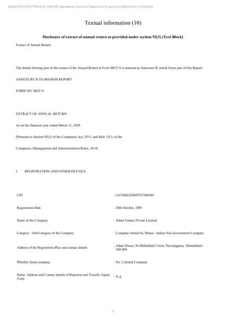 9
ADANI ESTATES PRIVATE LIMITED Standalone Financial Statements for period 01/04/2019 to 31/03/2020
Textual information (10)
Disclosure of extract of annual return as provided under section 92(3) [Text Block]
Extract of Annual Return:
The details forming part of the extract of the Annual Return in Form MGT-9 is annexed as Annexure B, which forms part of this Report.
ANNEXURE B TO BOARDS REPORT
FORM NO. MGT-9
EXTRACT OF ANNUAL RETURN
As on the financial year ended March 31, 2020
[Pursuant to Section 92(3) of the Companies Act, 2013, and Rule 12(1) of the
Companies (Management and Administration) Rules, 2014]
I. REGISTRATION AND OTHER DETAILS:
CIN : U45300GJ2005PTC046949
Registration Date : 20th October, 2005
Name of the Company : Adani Estates Private Limited
Category / Sub-Category of the Company : Company limited by Shares / Indian Non Government Company
Address of the Registered office and contact details :
Adani House, Nr.Mithakhali Circle, Navrangpura, Ahmedabad -
380 009
Whether listed company : No, Unlisted Company
Name, Address and Contact details of Registrar and Transfer Agent,
if any
: N.A.
 