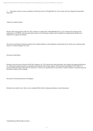 10
ADANI ESTATES PRIVATE LIMITED Standalone Financial Statements for period 01/04/2020 to 31/03/2021
f. that proper systems to ensure compliance with the provisions of all applicable laws were in place and were adequate and operating
effectively.
Auditors & Auditors Report:
Board in their meeting held on 9th June, 2021, decided to re-appoint M/s. Shah Dhandharia & Co LLP, Chartered Accountants (Firm
registration no.118707W), who have given their consent to act as Statutory Auditors and are eligible for re-appointment. Members are
requested to re-appoint the auditors.
The Notes to the financial statements referred in the Auditors Report are self-explanatory and therefore do not call for any comments under
Section 134 of the Companies Act, 2013
Secretarial Audit Report:
Pursuant to the provisions of Section 204 of the Companies Act, 2013 and the rules made thereunder, the Company has appointed Paliwal &
Co., Practicing Company Secretary to undertake the Secretarial Audit of the Company. The Secretarial Audit Report for FY 2020-21 is
annexed which forms part of this report as Annexure-C. There are no qualifications or reservations or adverse remarks or disclaimer given by
Secretarial Auditors of the Company.
Prevention of Sexual Harassment at Workplace:
During the year under review, there was no complaint filed with the Company pertaining to sexual harassment.
Vigil Mechanism/Whistle Blower Policy:
 
