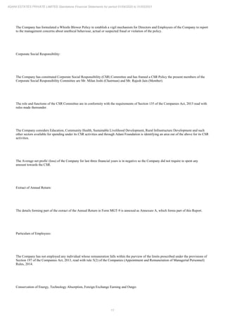 11
ADANI ESTATES PRIVATE LIMITED Standalone Financial Statements for period 01/04/2020 to 31/03/2021
The Company has formulated a Whistle Blower Policy to establish a vigil mechanism for Directors and Employees of the Company to report
to the management concerns about unethical behaviour, actual or suspected fraud or violation of the policy.
Corporate Social Responsibility:
The Company has constituted Corporate Social Responsibility (CSR) Committee and has framed a CSR Policy the present members of the
Corporate Social Responsibility Committee are Mr. Milan Joshi (Chairman) and Mr. Rajesh Jain (Member).
The role and functions of the CSR Committee are in conformity with the requirements of Section 135 of the Companies Act, 2013 read with
rules made thereunder.
The Company considers Education, Community Health, Sustainable Livelihood Development, Rural Infrastructure Development and such
other sectors available for spending under its CSR activities and through Adani Foundation is identifying an area out of the above for its CSR
activities.
The Average net profit/ (loss) of the Company for last three financial years is in negative so the Company did not require to spent any
amount towards the CSR.
Extract of Annual Return:
The details forming part of the extract of the Annual Return in Form MGT-9 is annexed as Annexure A, which forms part of this Report.
Particulars of Employees:
The Company has not employed any individual whose remuneration falls within the purview of the limits prescribed under the provisions of
Section 197 of the Companies Act, 2013, read with rule 5(2) of the Companies (Appointment and Remuneration of Managerial Personnel)
Rules, 2014.
Conservation of Energy, Technology Absorption, Foreign Exchange Earning and Outgo:
 