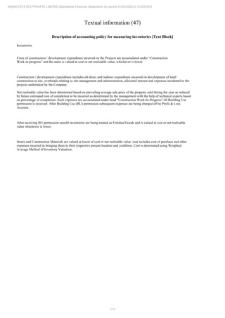 112
ADANI ESTATES PRIVATE LIMITED Standalone Financial Statements for period 01/04/2020 to 31/03/2021
Textual information (47)
Description of accounting policy for measuring inventories [Text Block]
Inventories
Costs of construction / development expenditure incurred on the Projects are accumulated under “Construction
Work-in-progress” and the same is valued at cost or net realizable value, whichever is lower.
Construction / development expenditure includes all direct and indirect expenditure incurred on development of land /
construction at site, overheads relating to site management and administration, allocated interest and expenses incidental to the
projects undertaken by the Company.
Net realisable value has been determined based on prevailing average sale price of the property sold during the year as reduced
by future estimated cost of completion to be incurred as determined by the management with the help of technical experts based
on percentage of completion. Such expenses are accumulated under head "Construction Work-In-Progress" till Building Use
permission is received. After Building Use (BU) permission subsequent expenses are being charged off to Profit & Loss
Account.
After receiving BU permission unsold inventories are being treated as Finished Goods and is valued at cost or net realisable
value whichever is lower.
Stores and Construction Materials are valued at lower of cost or net realisable value. cost includes cost of purchase and other
expenses incurred in bringing them to their respective present location and condition. Cost is determined using Weighted
Average Method of Inventory Valuation.
 