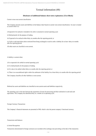 114
ADANI ESTATES PRIVATE LIMITED Standalone Financial Statements for period 01/04/2020 to 31/03/2021
Textual information (48)
Disclosure of additional balance sheet notes explanatory [Text Block]
Current versus non-current classification
The Company presents assets and liabilities in the balance sheet based on current/ non-current classification. An asset is treated
as current when it is:
i) Expected to be realized or intended to be sold or consumed in normal operating cycle
ii) Held primarily for the purpose of trading
iii) Expected to be realized within thirty six months after the reporting period, or
iv) Cash or cash equivalent unless restricted from being exchanged or used to settle a liability for at least thirty six months
after the reporting period
All other assets are classified as non-current.
A liability is current when:
i) It is expected to be settled in normal operating cycle
ii) It is held primarily for the purpose of trading
iii) It is due to be settled within thirty six months after the reporting period, or
iv) There is no unconditional right to defer the settlement of the liability for at least thirty six months after the reporting period
The Company classifies all other liabilities as non-current.
Deferred tax assets and liabilities are classified as non-current assets and liabilities respectively.
The operating cycle is the time between the acquisition of assets for processing and their realization in cash and cash
equivalents. The Company has identified thirty six months as its operating cycle.
Foreign Currency Transactions
The Company’s financial statements are presented in INR, which is also the parent company’s functional currency.
Transactions and balances
(i) Initial Recognition
Transactions denominated in foreign currencies are recorded at the exchange rates prevailing on the date of the transaction.
 