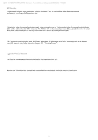 115
ADANI ESTATES PRIVATE LIMITED Standalone Financial Statements for period 01/04/2020 to 31/03/2021
(ii) Conversion
At the year end, monitory items denominated in foreign currencies, if any, are converted into Indian Rupee equivalents at
exchange rate prevailing on the balance sheet date.
Though other Indian Accounting Standards also apply to the company by virtue of The Companies (Indian Accounting Standards), Rules,
2015 notified under section 133 of The Companies Act, 2013 (the Act) an other relevant provisions of the Act, no disclosure for the same is
being made as the company has not done any transaction to which the said Accounting Standards apply.
The Company is primarily engaged in the “Real Estate “business and all its operations are in India. Accordingly there are no separate
reportable segments as per Indian Accounting Standard 108 – “Operating Segment”.
Approval of Financial Statements
The financial statements were approved by the board of directors on 09th June, 2021.
Previous year figures have been regrouped and rearranged wherever necessary to conform to this year's classification.
 