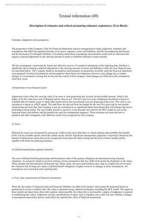 116
ADANI ESTATES PRIVATE LIMITED Standalone Financial Statements for period 01/04/2020 to 31/03/2021
Textual information (49)
Description of estimates and critical accounting estimates explanatory [Text Block]
Estimates, Judgments and assumptions
The preparation of the Company’s Ind AS Financial Statements requires management to make judgments, estimates and
assumptions that affect the reported amounts of revenues, expenses, assets and liabilities, and the accompanying disclosures,
and the disclosure of contingent liabilities. Uncertainty about these assumptions and estimates could result in outcomes that
require a material adjustment to the carrying amount of assets or liabilities affected in future periods.
The key assumptions concerning the future and other key sources of estimation uncertainty at the reporting date, that have a
significant risk of causing a material adjustment to the carrying amounts of assets and liabilities within the next financial year,
are described below. The Company based its assumptions and estimates on parameters available when the financial statements
were prepared. Existing circumstances and assumptions about future developments, however, may change due to market
changes or circumstances arising that are beyond the control of the Company. Such changes are reflected in the assumptions
when they occur.
i) Impairment of non-financial assets
Impairment exists when the carrying value of an asset or cash generating unit exceeds its recoverable amount, which is the
higher of its fair value less costs of disposal and its value in use. The fair value less costs of disposal calculation is based on
available data for similar assets or observable market prices less incremental costs for disposing of the asset. The value in use
calculation is based on a DCF model. The cash flows are derived from the budget for the next five years and do not include
restructuring activities that The Company is not yet committed to or significant future investments that will enhance the asset’s
performance being tested. The recoverable amount is sensitive to the discount rate used for the DCF model as well as the
expected future cash-inflows and the growth rate used for extrapolation purposes. These estimates are most relevant to
goodwill and other intangibles with indefinite useful lives recognised by the Company.
ii) Taxes
Deferred tax assets are recognised for unused tax credits to the extent that there is virtual certainty that probable that taxable
profit will be available against which the credits can be utilised. Significant management judgment is required to determine the
amount of deferred tax assets that can be recognised, based upon the likely timing and the level of future taxable profits
together with future tax planning strategies.
iii) Defined benefit plans (gratuity benefits)
The cost of defined benefit gratuity plan and the present value of the gratuity obligation are determined using actuarial
valuations. An actuarial valuation involves making various assumptions that may differ from actual developments in the future.
These includes the determination of discount rate, future salary increases and mortality rates. Due to complexities involved in
the valuation and its long-term nature, a defined benefit obligation is highly sensitive to changes in these assumptions. All
assumptions are reviewed at each reporting date.
iv) Fair value measurement of financial instruments
When the fair values of financial assets and financial liabilities recorded in the balance sheet cannot be measured based on
quoted prices in active markets, their fair value is measured using valuation techniques including the DCF model. The inputs to
these models are taken from observable markets where possible, but where this is not feasible, a degree of judgment is required
in establishing fair values. Judgments include considerations of inputs such as liquidity risk, credit risk and volatility. Changes
in assumptions about these factors could affect the reported fair value of financial instruments.
 