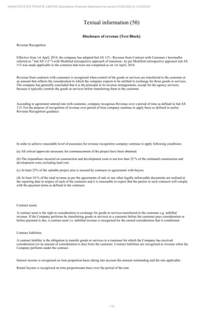 118
ADANI ESTATES PRIVATE LIMITED Standalone Financial Statements for period 01/04/2020 to 31/03/2021
Textual information (50)
Disclosure of revenue [Text Block]
Revenue Recognition
Effective from 1st April, 2018, the company has adopted Ind AS 115 - Revenue from Contract with Customer ( hereinafter
referred as " Ind AS 115 ") with Modified retrospective approach of transition. As per Modified retrospective approach Ind AS
115 was made applicable to the contracts that were not completed as on 1st April, 2018.
Revenue from contracts with customers is recognised when control of the goods or services are transferred to the customer at
an amount that reflects the consideration to which the company expects to be entitled in exchange for those goods or services.
The company has generally concluded that it is the principal in its revenue arrangements, except for the agency services,
because it typically controls the goods or services before transferring them to the customer.
According to agreement entered into with customer, company recognises Revenue over a period of time as defined in Ind AS
115. For the purpose of recognition of revenue over period of time company continue to apply basis as defined in earlier
Revenue Recognition guidance.
In order to achieve reasonable level of assurance for revenue recognition company continue to apply following conditions:
(a) All critical approvals necessary for commencement of the project have been obtained.
(b) The expenditure incurred on construction and development costs is not less than 25 % of the estimated construction and
development costs excluding land cost.
(c) At least 25% of the saleable project area is secured by contracts or agreements with buyers.
(d) At least 10 % of the total revenue as per the agreements of sale or any other legally enforceable documents are realised at
the reporting date in respect of each of the contracts and it is reasonable to expect that the parties to such contracts will comply
with the payment terms as defined in the contracts.
Contract assets
A contract asset is the right to consideration in exchange for goods or services transferred to the customer e.g. unbilled
revenue. If the Company performs by transferring goods or services to a customer before the customer pays consideration or
before payment is due, a contract asset i.e. unbilled revenue is recognised for the earned consideration that is conditional.
Contract liabilities
A contract liability is the obligation to transfer goods or services to a customer for which the Company has received
consideration (or an amount of consideration is due) from the customer. Contract liabilities are recognised as revenue when the
Company performs under the contract.
Interest income is recognised on time proportion basis taking into account the amount outstanding and the rate applicable.
Rental Income is recognized on time proportionate basis over the period of the rent.
 