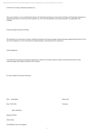 12
ADANI ESTATES PRIVATE LIMITED Standalone Financial Statements for period 01/04/2020 to 31/03/2021
Conservation of energy, technology absorption etc.
Since your Company is not a manufacturing Company, the information pertaining to Conservation of Energy and Technology Absorption as
stipulated under Section 134(3) (m) of the Companies Act, 2013 read with applicable rules made thereunder is not applicable to the
Company.
Foreign Exchange Earnings And Outgo
The information on conservation of energy, technology absorption and foreign exchange earnings and outgo stipulated under Section 134 (3)
(m) of the Companies Act, 2013 read with rules made thereunder is annexed herewith as Annexure-C.
Acknowledgement:
Your Directors have pleasure in taking this opportunity to thank the Government Agencies, bankers and all other personnel for their
continued support and confidence reposed in the Company.
For and on behalf of the Board of Directors
Place: Ahmedabad Milan Joshi
Date: 09.06.2021 Chairman
(DIN: 08970914)
Registered Office:
Adani House,
Nr Mithakhali Circle, Navrangpura,
 