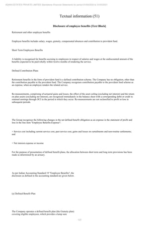 122
ADANI ESTATES PRIVATE LIMITED Standalone Financial Statements for period 01/04/2020 to 31/03/2021
Textual information (51)
Disclosure of employee benefits [Text Block]
Retirement and other employee benefits
Employee benefits includes salary, wages, gratuity, compensated absences and contribution to provident fund.
Short Term Employees Benefits
A liability is recognised for benefits accruing to employees in respect of salaries and wages at the undiscounted amount of the
benefits expected to be paid wholly within twelve months of rendering the service.
Defined Contribution Plans
Retirement benefits in the form of provident fund is a defined contribution scheme. The Company has no obligation, other than
the contribution payable to the provident fund. The Company recognises contribution payable to the provident fund scheme as
an expense, when an employee renders the related service.
Re-measurements, comprising of actuarial gains and losses, the effect of the asset ceiling (excluding net interest) and the return
on plan assets (excluding net interest), are recognised immediately in the balance sheet with a corresponding debit or credit to
retained earnings through OCI in the period in which they occur. Re-measurements are not reclassified to profit or loss in
subsequent periods.
The Group recognises the following changes in the net defined benefit obligation as an expense in the statement of profit and
loss in the line item "Employee Benefits Expense":
> Service cost including current service cost, past service cost, gains and losses on curtailments and non-routine settlements;
and
> Net interest expense or income
For the purpose of presentation of defined benefit plans, the allocation between short term and long term provisions has been
made as determined by an actuary.
As per Indian Accounting Standard 19 "Employee Benefits", the
disclosure as defined in the accounting standard are given below.
(a) Defined Benefit Plan
The Company operates a defined benefit plan (the Gratuity plan)
covering eligible employees, which provides a lump sum
 