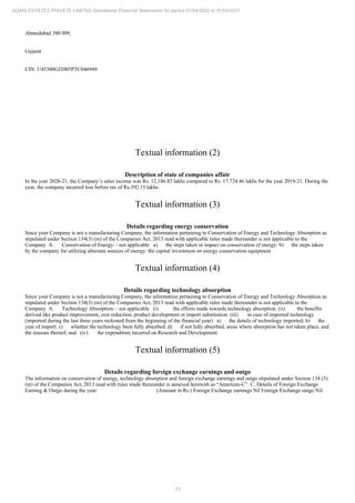 13
ADANI ESTATES PRIVATE LIMITED Standalone Financial Statements for period 01/04/2020 to 31/03/2021
Ahmedabad 380 009,
Gujarat
CIN: U45300GJ2005PTC046949
Textual information (2)
Description of state of companies affair
In the year 2020-21, the Company’s sales income was Rs. 12,186.83 lakhs compared to Rs. 17,724.46 lakhs for the year 2019-21. During the
year, the company incurred loss before tax of Rs.392.13 lakhs.
Textual information (3)
Details regarding energy conservation
Since your Company is not a manufacturing Company, the information pertaining to Conservation of Energy and Technology Absorption as
stipulated under Section 134(3) (m) of the Companies Act, 2013 read with applicable rules made thereunder is not applicable to the
Company A. Conservation of Energy: - not applicable a) the steps taken or impact on conservation of energy: b) the steps taken
by the company for utilizing alternate sources of energy: the capital investment on energy conservation equipment
Textual information (4)
Details regarding technology absorption
Since your Company is not a manufacturing Company, the information pertaining to Conservation of Energy and Technology Absorption as
stipulated under Section 134(3) (m) of the Companies Act, 2013 read with applicable rules made thereunder is not applicable to the
Company A. Technology Absorption: - not applicable (i) the efforts made towards technology absorption: (ii) the benefits
derived like product improvement, cost reduction, product development or import substitution: (iii) in case of imported technology
(imported during the last three years reckoned from the beginning of the financial year) a) the details of technology imported; b) the
year of import; c) whether the technology been fully absorbed; d) if not fully absorbed, areas where absorption has not taken place, and
the reasons thereof; and (iv) the expenditure incurred on Research and Development:
Textual information (5)
Details regarding foreign exchange earnings and outgo
The information on conservation of energy, technology absorption and foreign exchange earnings and outgo stipulated under Section 134 (3)
(m) of the Companies Act, 2013 read with rules made thereunder is annexed herewith as “Annexure-C”. C. Details of Foreign Exchange
Earning & Outgo during the year: (Amount in Rs.) Foreign Exchange earnings Nil Foreign Exchange outgo Nil
 