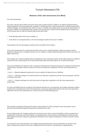 135
ADANI ESTATES PRIVATE LIMITED Standalone Financial Statements for period 01/04/2020 to 31/03/2021
Textual information (54)
Disclosure of fair value measurement [Text Block]
Fair value measurement
Fair value is the price that would be received to sell an asset or paid to transfer a liability in an orderly transaction between
market participants at the measurement date, regardless of whether that price is directly observable or estimated using another
valuation technique. In estimating the fair value of an asset or a liability, the Company takes into account the characteristics of
the asset or liability at the measurement date. The fair value measurement is based on the presumption that the transaction to
sell the financial asset or settle the financial liability takes place either:
> In the principal market for the asset or liability, or
> In the absence of a principal market, in the most advantageous market for the asset or liability
The principal or the most advantageous market must be accessible by the Company.
A fair value measurement of a non-financial asset takes into account a market participant’s ability to generate economic
benefits by using the asset in its highest and best use or by selling it to another market participant that would use the asset in its
highest and best use.
The Company uses valuation techniques that are appropriate in the circumstances and for which sufficient data are available to
measure fair value, maximizing the use of relevant observable inputs and minimizing the use of unobservable inputs.
All assets and liabilities for which fair value is measured or disclosed in the financial statements are categorized within the fair
value hierarchy, described as follows, based on the lowest level input that is significant to the fair value measurement as a
whole:
> Level 1 — Quoted (unadjusted) market prices in active markets for identical assets or liabilities
> Level 2 — Valuation techniques for which the lowest level input that is significant to the fair value measurement is directly
or indirectly observable
> Level 3 — Valuation techniques for which the lowest level input that is significant to the fair value measurement is
unobservable
For assets and liabilities that are recognized in the financial statements on a recurring basis, the Company determines whether
transfers have occurred between levels in the hierarchy by re-assessing categorization (based on the lowest level input that is
significant to the fair value measurement as a whole) at the end of each reporting period.
The Company's management determines the policies and procedures for both recurring fair value measurement, such as
derivative instruments and unquoted financial assets measured at fair value.
At each reporting date, the Company analyses the movements in the values of assets and liabilities which are required to be
remeasured or re-assessed as per The Company’s accounting policies. For this analysis, the Management verifies the major
inputs applied in the latest valuation by agreeing the information in the valuation computation to contracts and other relevant
documents.
For the purpose of fair value disclosures, the Company has determined classes of assets and liabilities on the basis of the
nature, characteristics and risks of the asset or liability and the level of the fair value hierarchy as explained above.
 