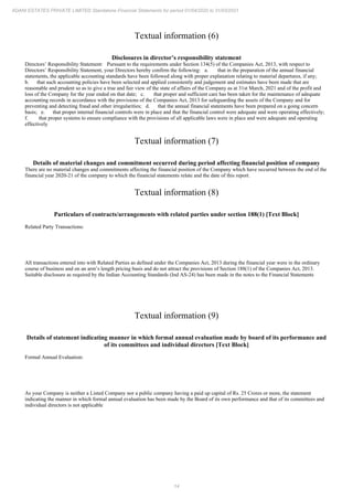 14
ADANI ESTATES PRIVATE LIMITED Standalone Financial Statements for period 01/04/2020 to 31/03/2021
Textual information (6)
Disclosures in director’s responsibility statement
Directors’ Responsibility Statement: Pursuant to the requirements under Section 134(5) of the Companies Act, 2013, with respect to
Directors’ Responsibility Statement, your Directors hereby confirm the following: a. that in the preparation of the annual financial
statements, the applicable accounting standards have been followed along with proper explanation relating to material departures, if any;
b. that such accounting policies have been selected and applied consistently and judgement and estimates have been made that are
reasonable and prudent so as to give a true and fair view of the state of affairs of the Company as at 31st March, 2021 and of the profit and
loss of the Company for the year ended on that date; c. that proper and sufficient care has been taken for the maintenance of adequate
accounting records in accordance with the provisions of the Companies Act, 2013 for safeguarding the assets of the Company and for
preventing and detecting fraud and other irregularities; d. that the annual financial statements have been prepared on a going concern
basis; e. that proper internal financial controls were in place and that the financial control were adequate and were operating effectively;
f. that proper systems to ensure compliance with the provisions of all applicable laws were in place and were adequate and operating
effectively
Textual information (7)
Details of material changes and commitment occurred during period affecting financial position of company
There are no material changes and commitments affecting the financial position of the Company which have occurred between the end of the
financial year 2020-21 of the company to which the financial statements relate and the date of this report.
Textual information (8)
Particulars of contracts/arrangements with related parties under section 188(1) [Text Block]
Related Party Transactions:
All transactions entered into with Related Parties as defined under the Companies Act, 2013 during the financial year were in the ordinary
course of business and on an arm’s length pricing basis and do not attract the provisions of Section 188(1) of the Companies Act, 2013.
Suitable disclosure as required by the Indian Accounting Standards (Ind AS-24) has been made in the notes to the Financial Statements
Textual information (9)
Details of statement indicating manner in which formal annual evaluation made by board of its performance and
of its committees and individual directors [Text Block]
Formal Annual Evaluation:
As your Company is neither a Listed Company nor a public company having a paid up capital of Rs. 25 Crores or more, the statement
indicating the manner in which formal annual evaluation has been made by the Board of its own performance and that of its committees and
individual directors is not applicable
 